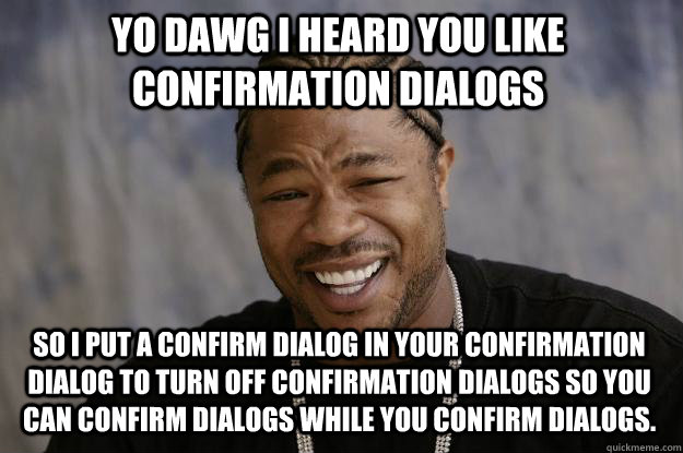 YO DAWG I HEARD YOU LIKE CONFIRMATION DIALOGS SO I PUT A CONFIRM DIALOG IN YOUR CONFIRMATION DIALOG TO TURN OFF CONFIRMATION DIALOGS SO YOU CAN CONFIRM DIALOGS WHILE YOU CONFIRM DIALOGS.  Xzibit meme