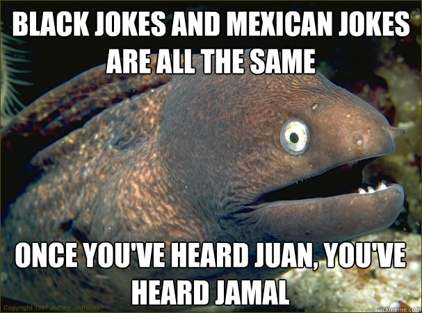 Black jokes and mexican jokes are all the same Once you've heard Juan, you've heard jamal - Black jokes and mexican jokes are all the same Once you've heard Juan, you've heard jamal  Bad Joke Eel