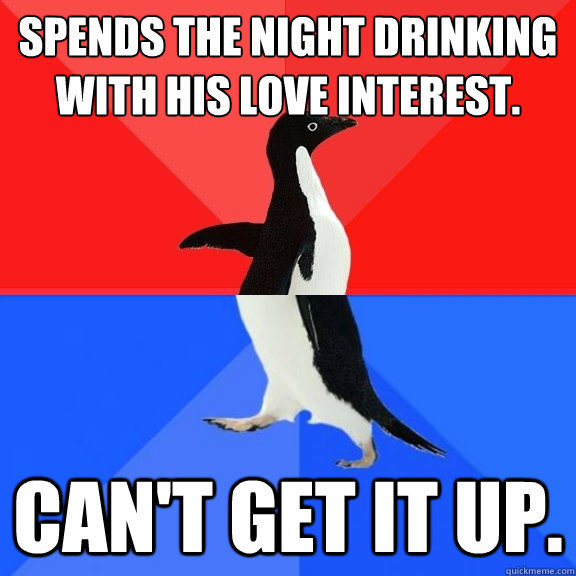 Spends the night drinking with his love interest. Can't get it up.  Socially Awksome Penguin