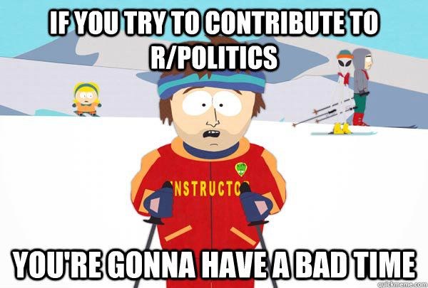 If you try to contribute to r/politics You're gonna have a bad time  Super Cool Ski Instructor