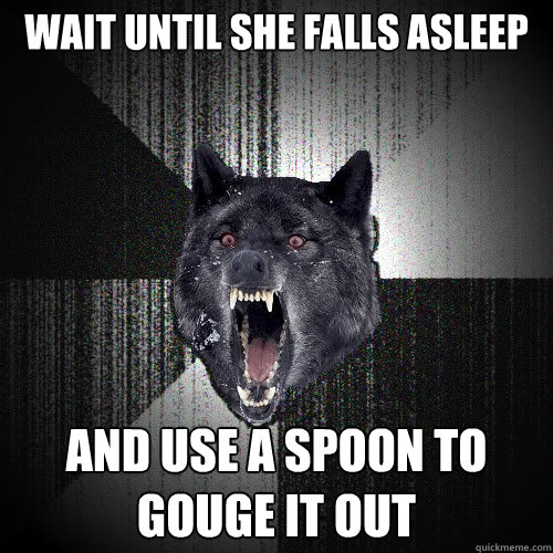 Wait until she falls asleep and use a spoon to gouge it out  insanitywolf