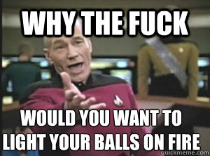 why the fuck would you want to light your balls on fire  Annoyed Picard