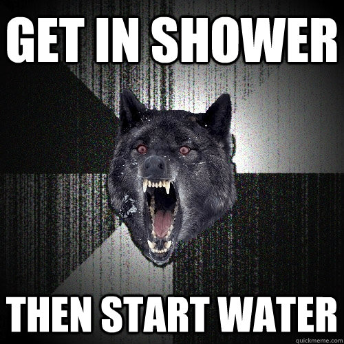 get in shower then start water  Insanity Wolf