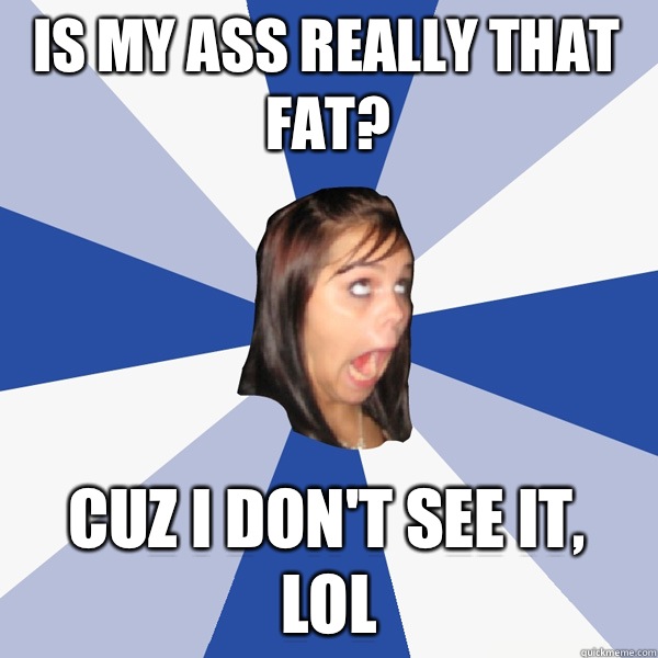 Is my ass really that fat?  Cuz I don't see it, LOL   Annoying Facebook Girl