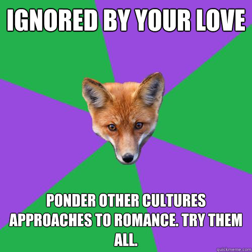 Ignored by your love Ponder other cultures approaches to romance. try them all.  Anthropology Major Fox