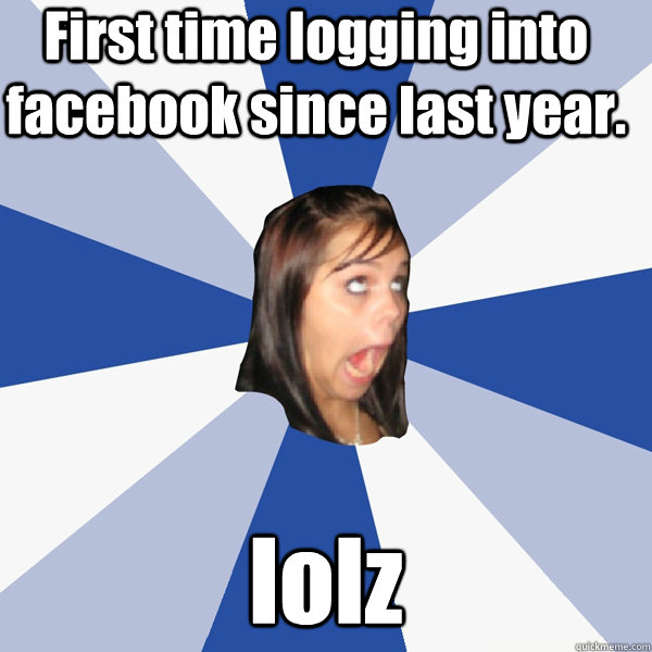 First time logging into facebook since last year. lolz  Annoying Facebook Girl