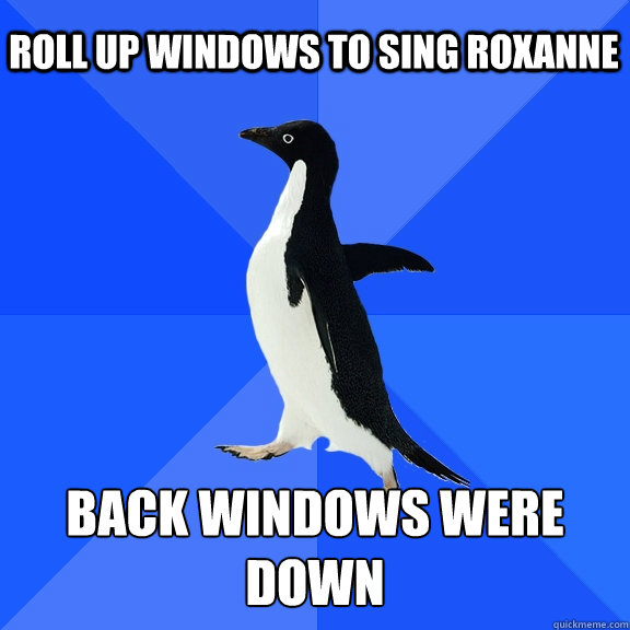 Roll up windows to sing roxanne back windows were down  Socially Awkward Penguin