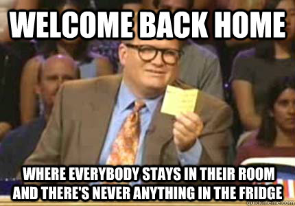 Welcome back home  where everybody stays in their room and there's never anything in the fridge  Whose Line Is It Anyway Meme