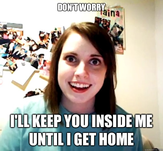 Don't worry I'll keep you inside me until I get home  Overly Attached Girlfriend
