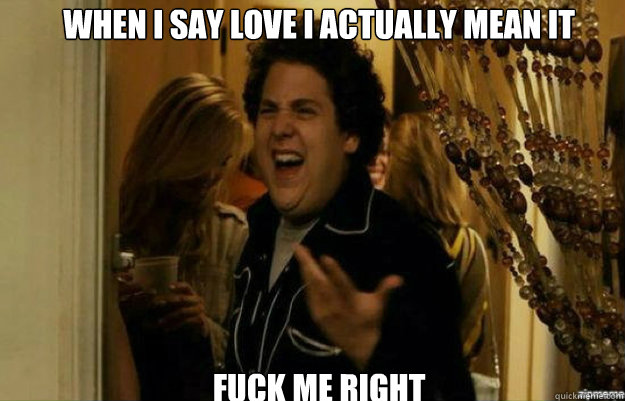 When I say love I actually mean it FUCK ME RIGHT  fuck me right