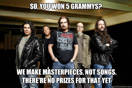 So, you won 5 grammys? We make Masterpieces, not songs.
there're no prizes for that yet  Unimpressed Dream Theater