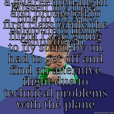 MISSED MY FLIGHT DUE TO US AIRS COMPUTERS BEING SHUT DOWN GOT A GUAREENTED FLIGHT AND PROMOTED TO FIRST CLASS WHILE THE FLIGHT I WAS GOING TO FLY STAND-BY ON HAD TO GET OFF AND FIND AN ALTERNIVE FLIGHT DUE TO TECHNICAL PROBLEMS WITH THE PLANE Success Kid