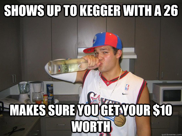 Shows up to kegger with a 26  Makes sure you get your $10 worth   grey goose guy