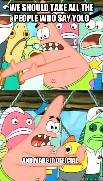 WE SHOULD TAKE ALL THE PEOPLE WHO SAY YOLO AND MAKE IT OFFICIAL   Patrick Star