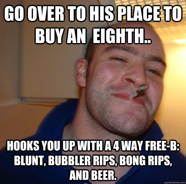 Go over to his place to buy an  eighth.. Hooks you up with a 4 way Free-B: Blunt, Bubbler rips, Bong rips, and Beer. - Go over to his place to buy an  eighth.. Hooks you up with a 4 way Free-B: Blunt, Bubbler rips, Bong rips, and Beer.  Misc