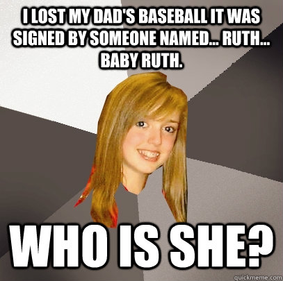 I lost my dad's baseball it was signed by someone named... Ruth... Baby Ruth.   Who is she?  Musically Oblivious 8th Grader