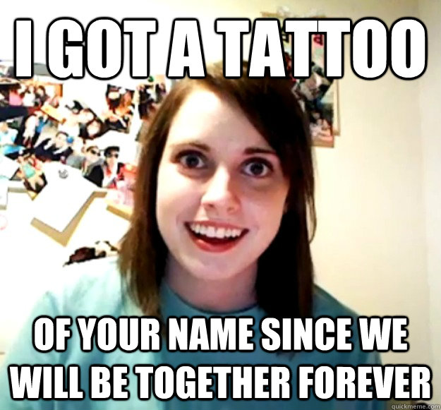 I got a tattoo  of your name since we will be together forever  Overly Attached Girlfriend