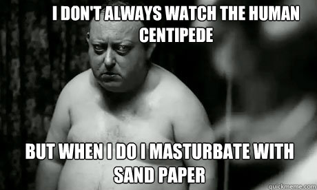 I don't always watch the human centipede but when i do i masturbate with sand paper  