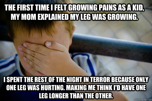 The first time I felt growing pains as a kid, my mom explained my leg was growing.  I spent the rest of the night in terror because only one leg was hurting. Making me think I'd have one leg longer than the other. - The first time I felt growing pains as a kid, my mom explained my leg was growing.  I spent the rest of the night in terror because only one leg was hurting. Making me think I'd have one leg longer than the other.  Confession kid