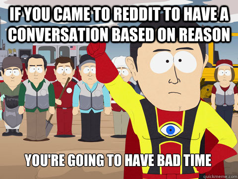 IF YOU CAME TO REDDIT TO HAVE A CONVERSATION BASED ON REASON YOU'RE GOING TO HAVE BAD TIME  Captain Hindsight