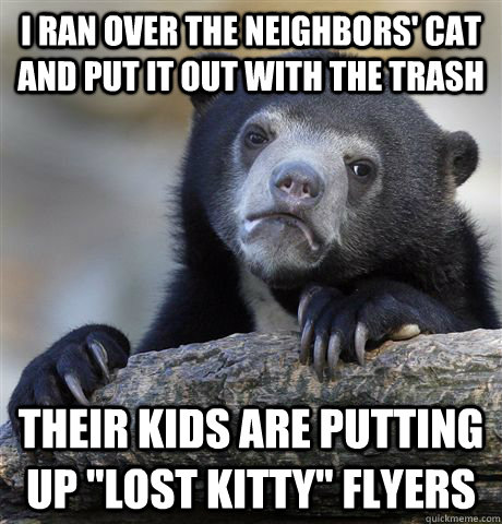 I ran over the neighbors' cat and put it out with the trash their kids are putting up 