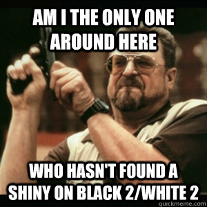 Am i the only one around here who hasn't found a shiny on Black 2/White 2  Am I The Only One Round Here