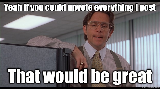 Yeah if you could upvote everything I post That would be great  officespace
