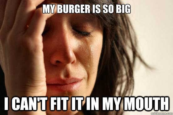 My burger is so big I can't fit it in my mouth  First World Problems