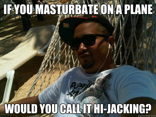 if you masturbate on a plane would you call it hi-jacking? - if you masturbate on a plane would you call it hi-jacking?  Misc