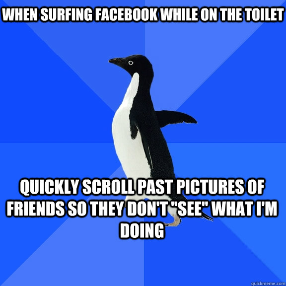when surfing facebook while on the toilet quickly scroll past pictures of friends so they don't 