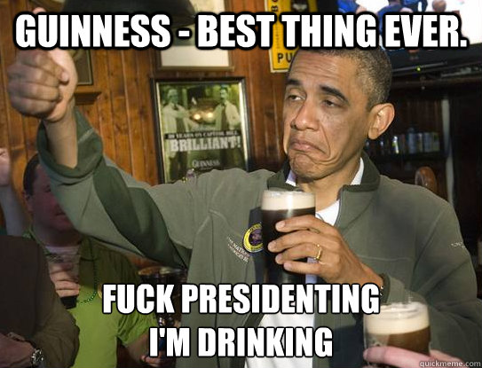 Guinness - Best Thing Ever. Fuck Presidenting
I'm DRINKING  Upvoting Obama