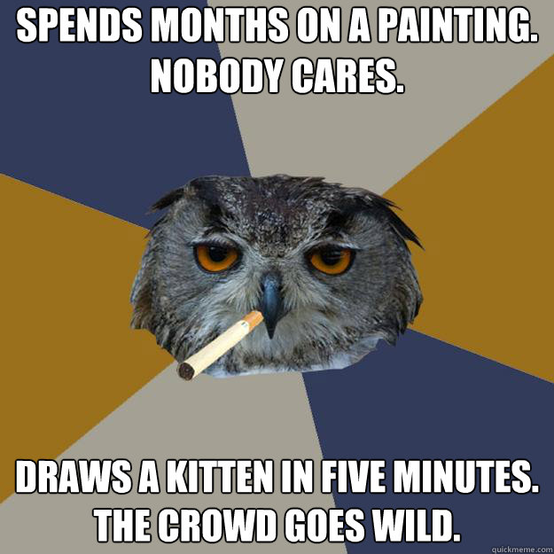 SPENDS MONTHS ON A PAINTING. 
NOBODY CARES. DRAWS A KITTEN IN FIVE MINUTES.
THE CROWD GOES WILD. - SPENDS MONTHS ON A PAINTING. 
NOBODY CARES. DRAWS A KITTEN IN FIVE MINUTES.
THE CROWD GOES WILD.  Art Student Owl