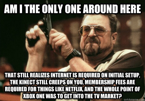 Am I the only one around here that still realizes internet is required on initial setup, the kinect still creeps on you, membership fees are required for things like Netflix, and the whole point of Xbox One was to get into the TV market?  - Am I the only one around here that still realizes internet is required on initial setup, the kinect still creeps on you, membership fees are required for things like Netflix, and the whole point of Xbox One was to get into the TV market?   Am I the only one