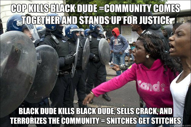 Cop kills black dude =community comes together and stands up for justice black dude kills black dude, sells crack, and terrorizes the community = snitches get stitches - Cop kills black dude =community comes together and stands up for justice black dude kills black dude, sells crack, and terrorizes the community = snitches get stitches  Misc