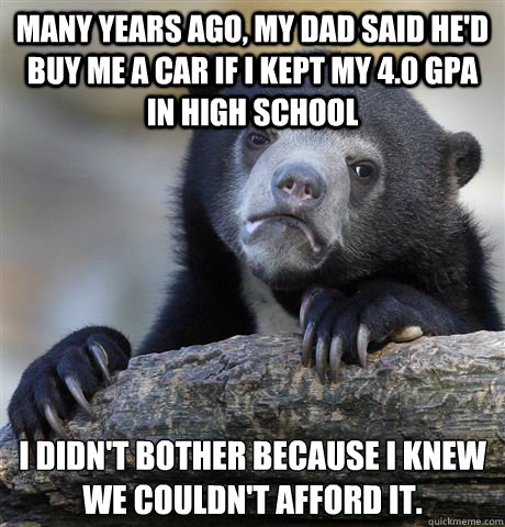Many years ago, my dad said he'd buy me a car if I kept my 4.0 gpa in high school i didn't bother because I knew 
we couldn't afford it.  Confession Bear