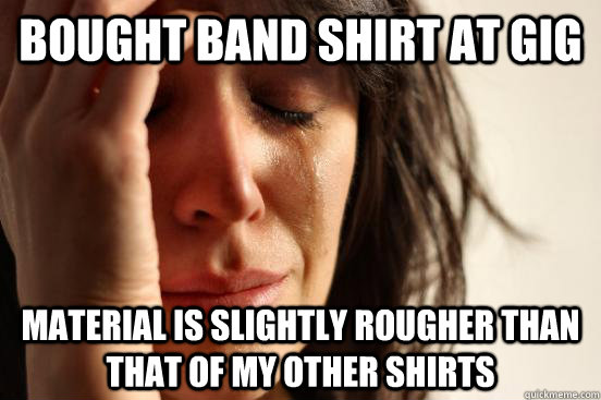 Bought band shirt at gig Material is slightly rougher than that of my other shirts  First World Problems