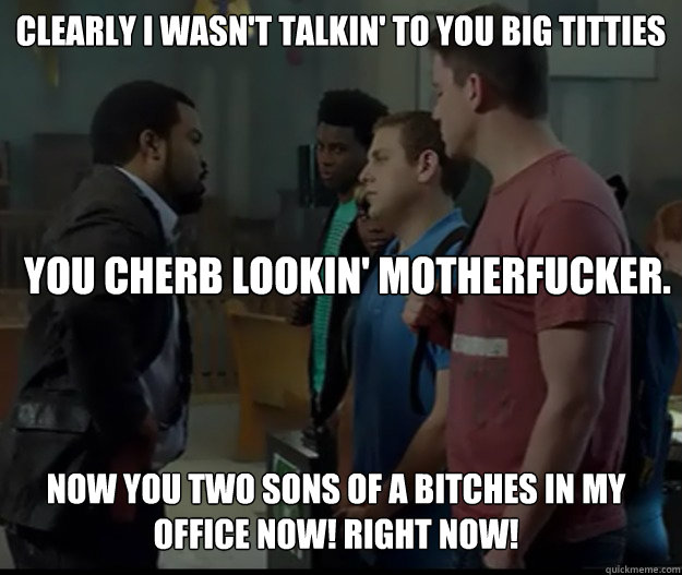 clearly i wasn't talkin' to you big titties you cherb lookin' motherfucker. now you two sons of a bitches in my office now! right now!  21 jump street