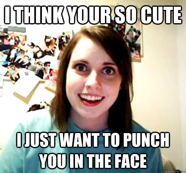 I think your so cute I just want to punch you in the face  Overly Attached Girlfriend