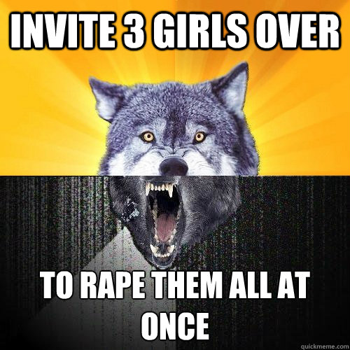 Invite 3 girls over to rape them all at once  