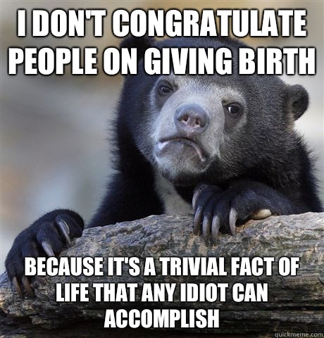 I don't congratulate people on giving birth Because it's a trivial fact of life that any idiot can accomplish  Confession Bear