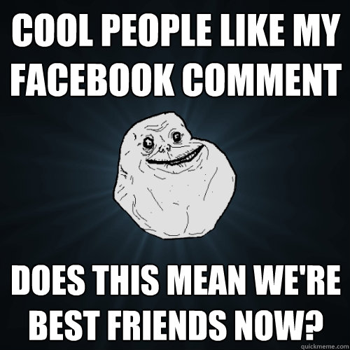 cool people like my facebook comment does this mean we're best friends now?  Forever Alone