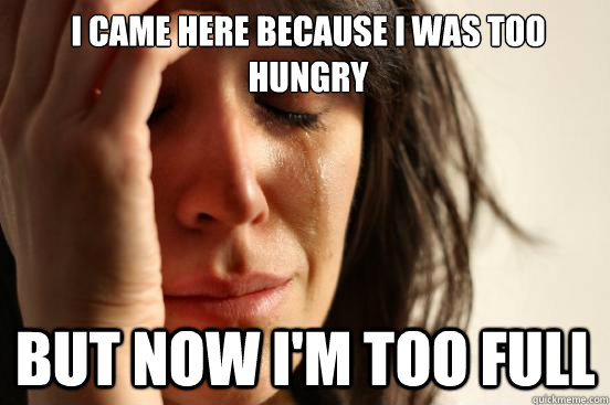 I came here because i was too hungry but now i'm too full  First World Problems