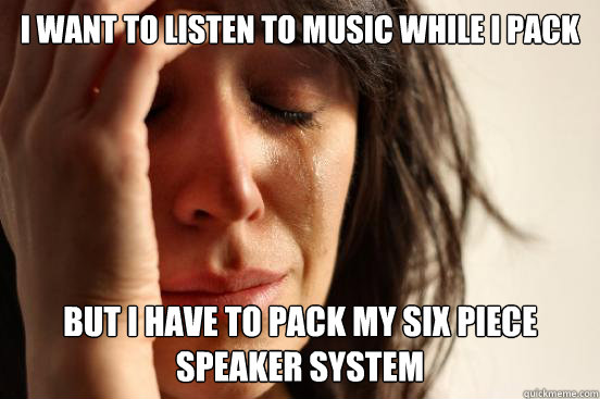 I WANT to listen to music while I pack but I have to pack my six piece speaker system  First World Problems