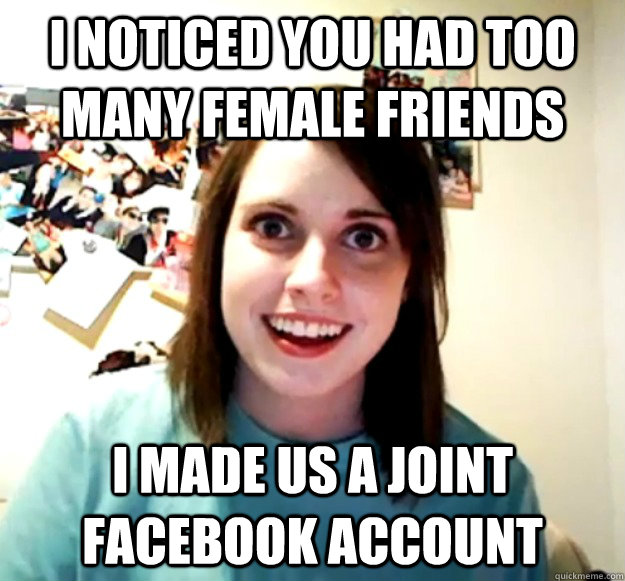 I noticed you had too many female friends i made us a joint facebook account - I noticed you had too many female friends i made us a joint facebook account  Overly Attached Girlfriend
