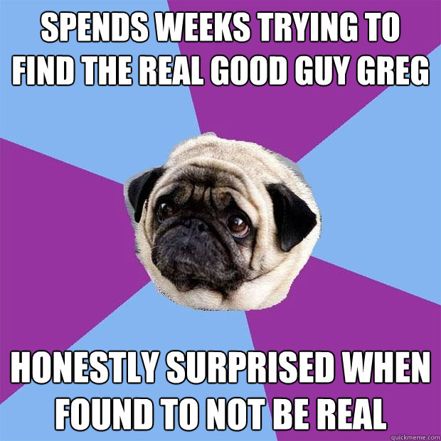Spends weeks trying to find the real good guy greg honestly surprised when found to not be real  Lonely Pug