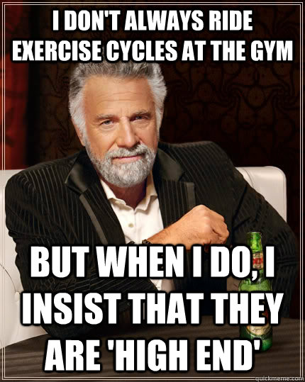 I don't always ride exercise cycles at the gym but when I do, I insist that they are 'high end'  The Most Interesting Man In The World