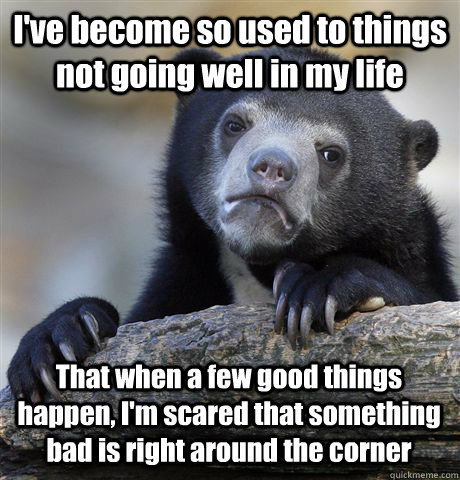 I've become so used to things not going well in my life That when a few good things happen, I'm scared that something bad is right around the corner - I've become so used to things not going well in my life That when a few good things happen, I'm scared that something bad is right around the corner  Confession Bear