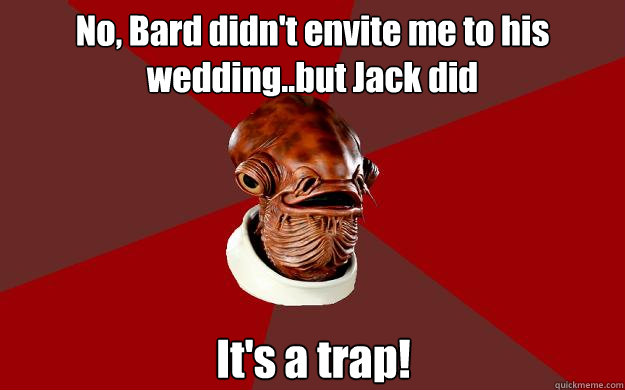 No, Bard didn't envite me to his wedding..but Jack did It's a trap!  Admiral Ackbar Relationship Expert
