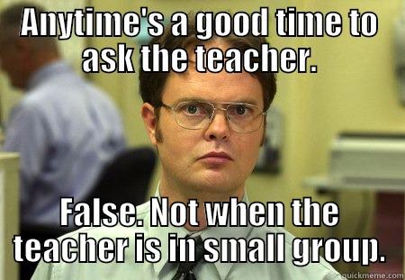 ANYTIME'S A GOOD TIME TO ASK THE TEACHER. FALSE. NOT WHEN THE TEACHER IS IN SMALL GROUP. Dwight