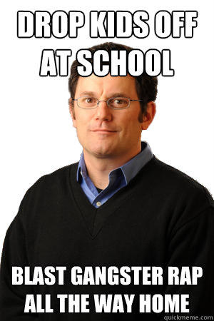 Drop kids off at school blast gangster rap all the way home - Drop kids off at school blast gangster rap all the way home  Repressed Suburban Father